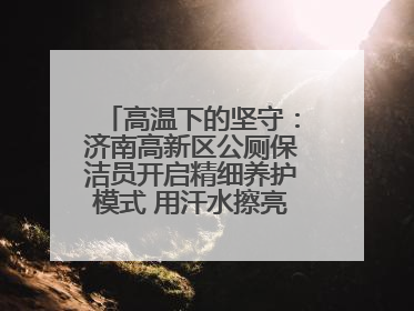 高温下的坚守：济南高新区公厕保洁员开启精细养护模式 用汗水擦亮城市文明窗口